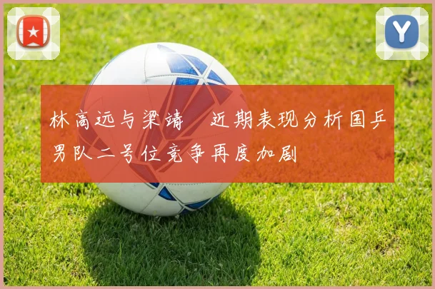 林高远与梁靖崑近期表现分析国乒男队二号位竞争再度加剧